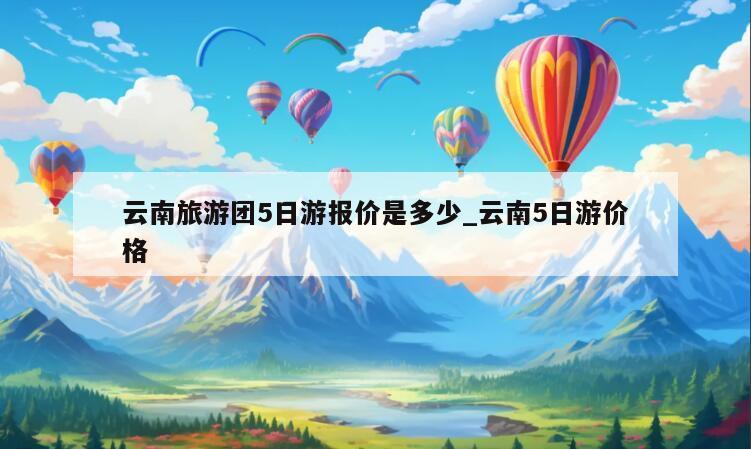 云南旅游团5日游报价是多少_云南5日游价格