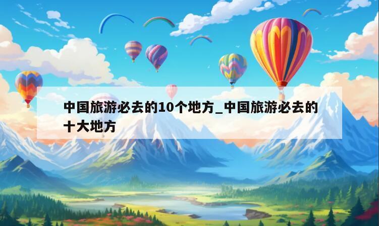 中国旅游必去的10个地方_中国旅游必去的十大地方