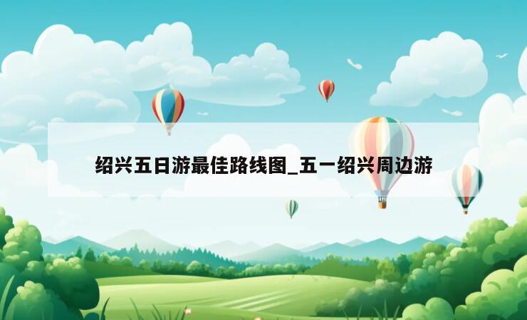 绍兴五日游最佳路线图_五一绍兴周边游
