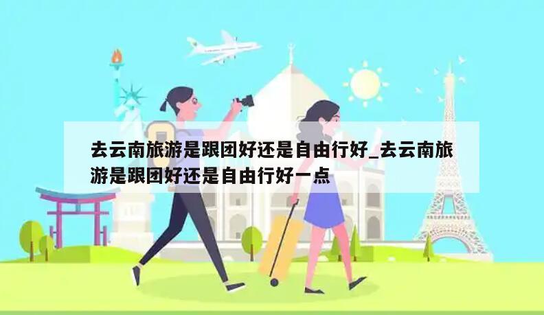 去云南旅游是跟团好还是自由行好_去云南旅游是跟团好还是自由行好一点