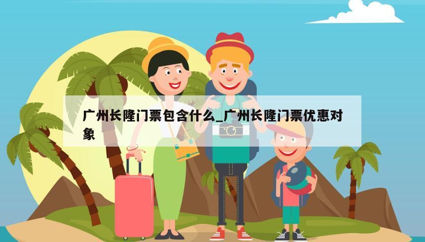 广州长隆门票包含什么_广州长隆门票优惠对象