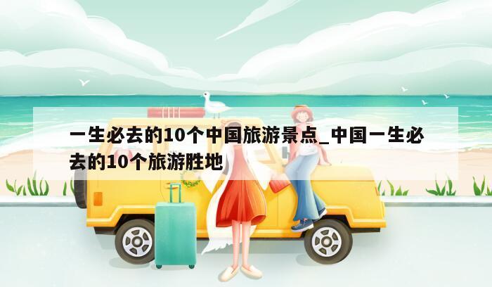 一生必去的10个中国旅游景点_中国一生必去的10个旅游胜地