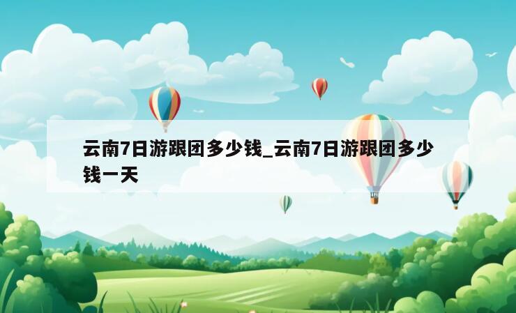 云南7日游跟团多少钱_云南7日游跟团多少钱一天
