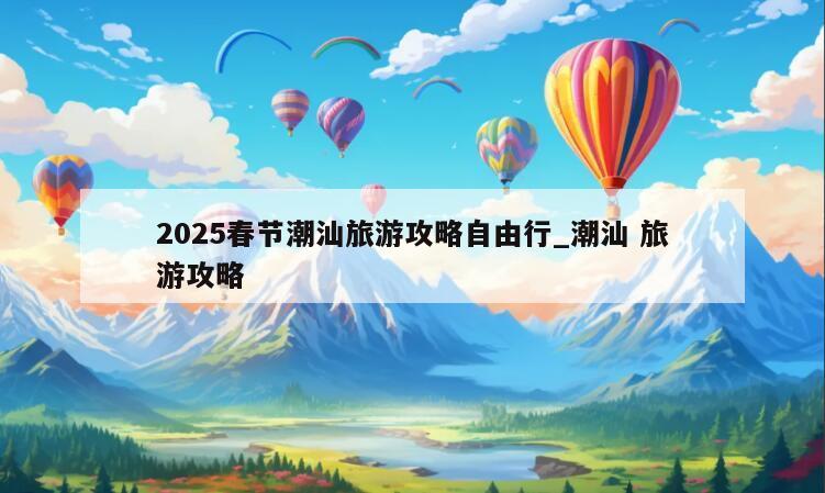 2025春节潮汕旅游攻略自由行_潮汕 旅游攻略