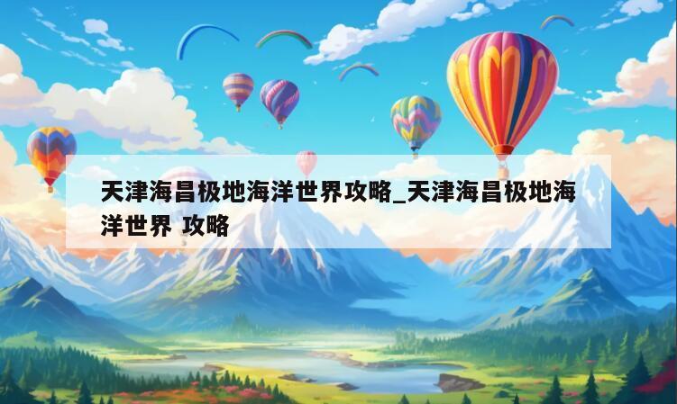 天津海昌极地海洋世界攻略_天津海昌极地海洋世界 攻略