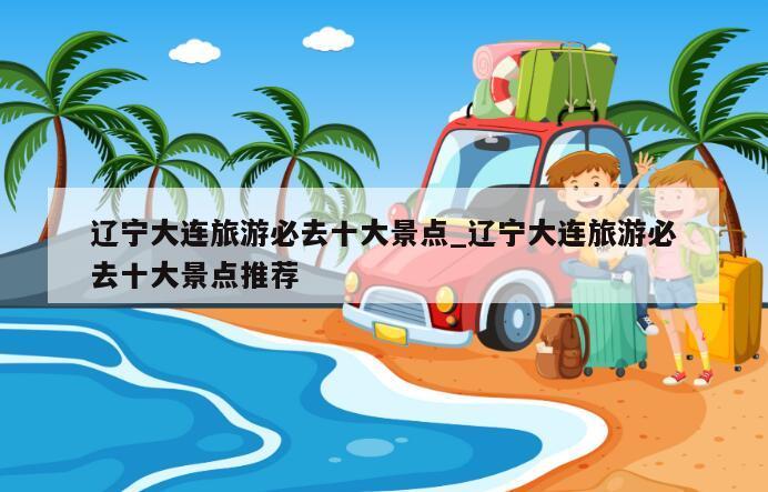 辽宁大连旅游必去十大景点_辽宁大连旅游必去十大景点推荐