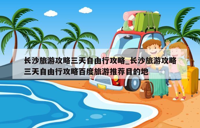 长沙旅游攻略三天自由行攻略_长沙旅游攻略三天自由行攻略百度旅游推荐目的地