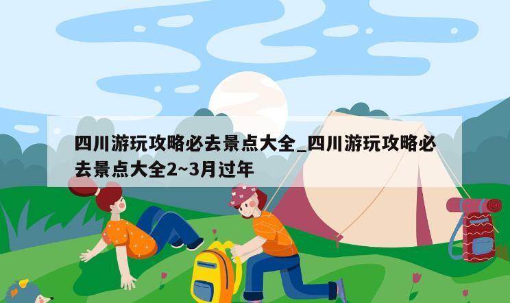 四川游玩攻略必去景点大全_四川游玩攻略必去景点大全2～3月过年
