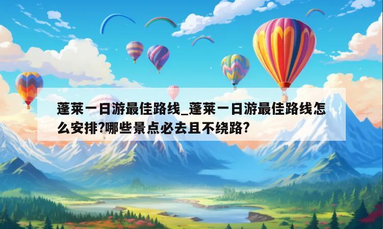 蓬莱一日游最佳路线_蓬莱一日游最佳路线怎么安排?哪些景点必去且不绕路?