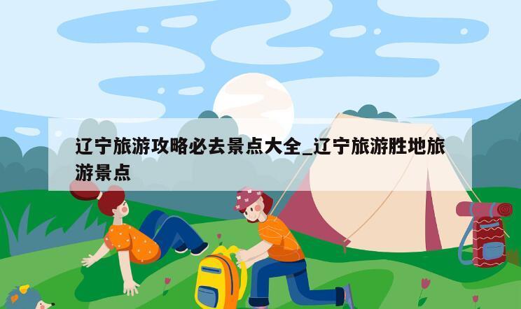 辽宁旅游攻略必去景点大全_辽宁旅游胜地旅游景点