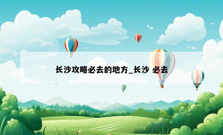 长沙攻略必去的地方_长沙 必去
