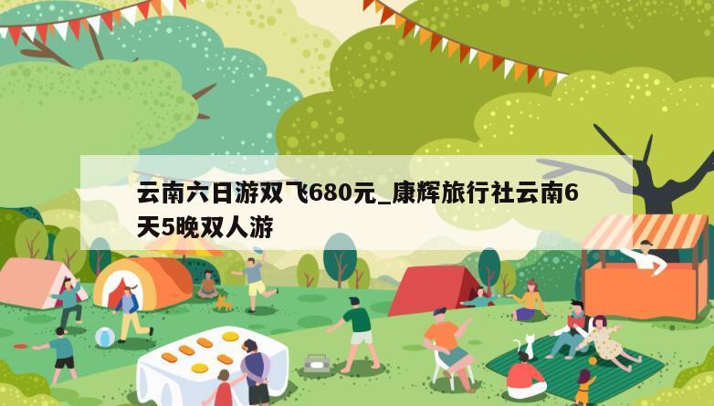 云南六日游双飞680元_康辉旅行社云南6天5晚双人游
