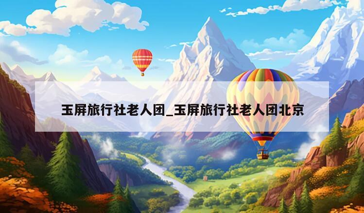 玉屏旅行社老人团_玉屏旅行社老人团北京