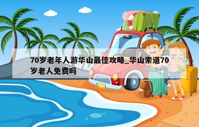 70岁老年人游华山最佳攻略_华山索道70岁老人免费吗