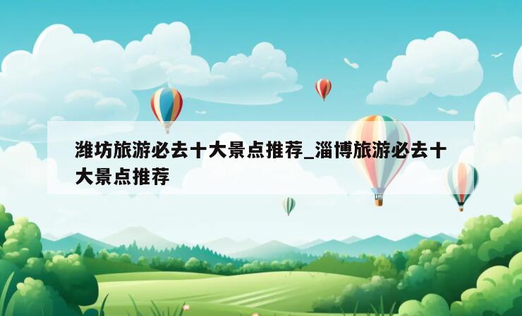 潍坊旅游必去十大景点推荐_淄博旅游必去十大景点推荐