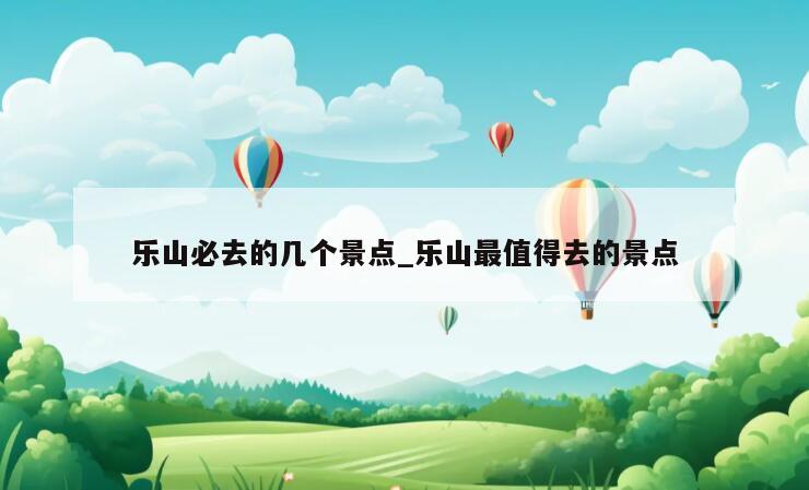 乐山必去的几个景点_乐山最值得去的景点