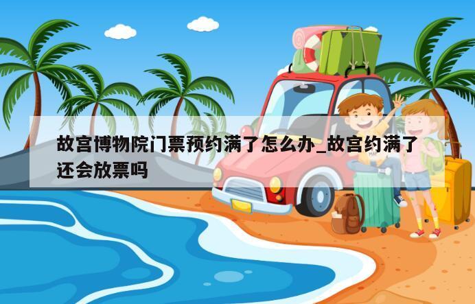 故宫博物院门票预约满了怎么办_故宫约满了还会放票吗