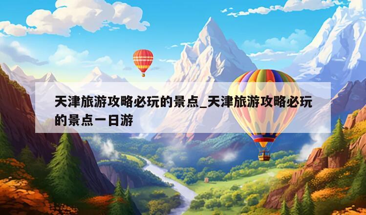 天津旅游攻略必玩的景点_天津旅游攻略必玩的景点一日游
