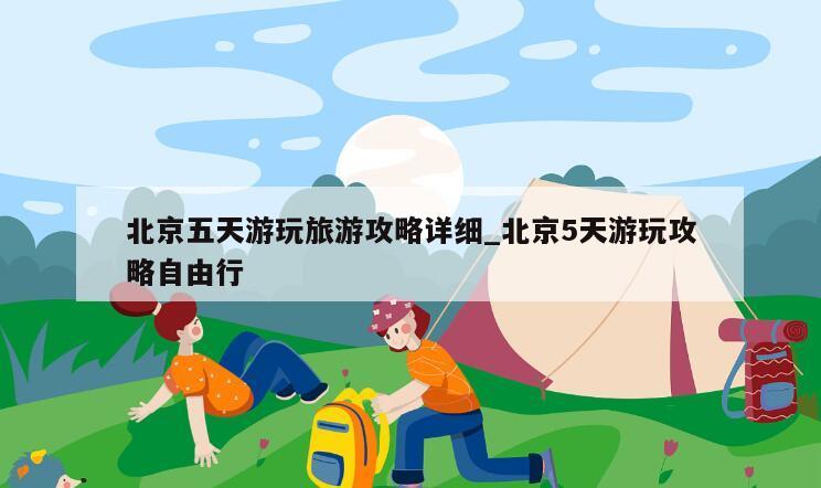 北京五天游玩旅游攻略详细_北京5天游玩攻略自由行