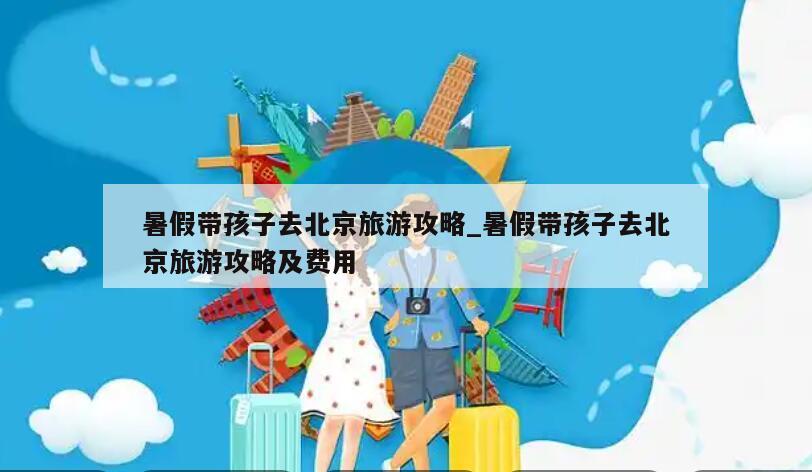 暑假带孩子去北京旅游攻略_暑假带孩子去北京旅游攻略及费用