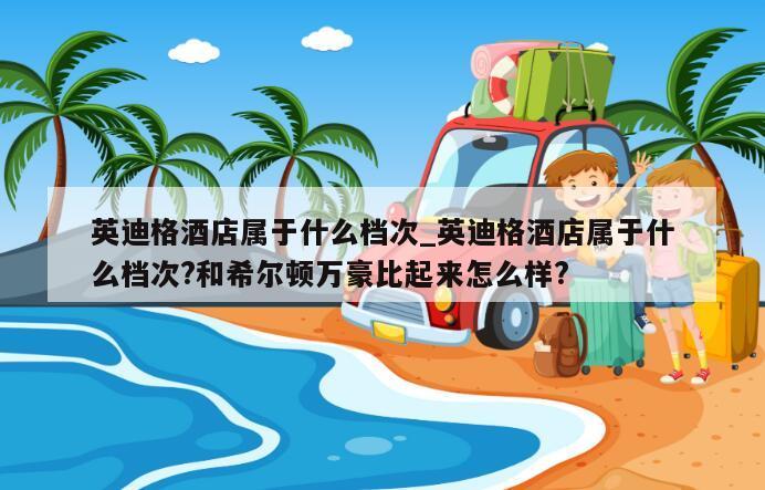 英迪格酒店属于什么档次_英迪格酒店属于什么档次?和希尔顿万豪比起来怎么样?