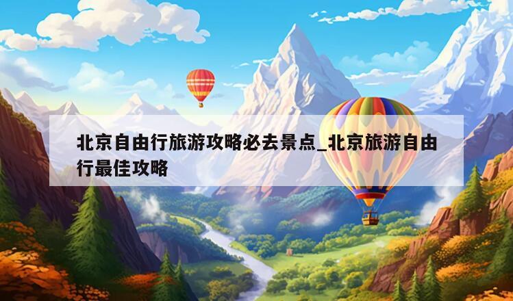 北京自由行旅游攻略必去景点_北京旅游自由行最佳攻略