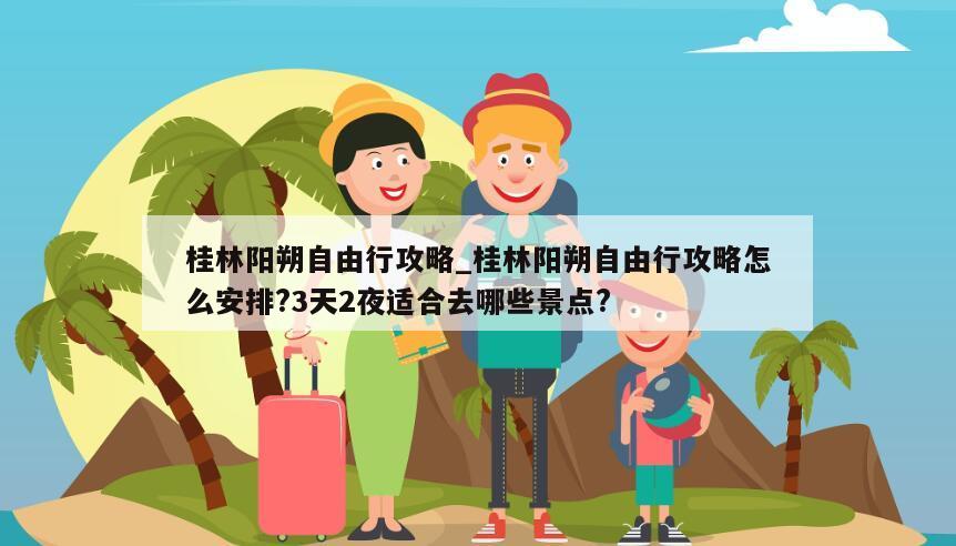 桂林阳朔自由行攻略_桂林阳朔自由行攻略怎么安排?3天2夜适合去哪些景点?
