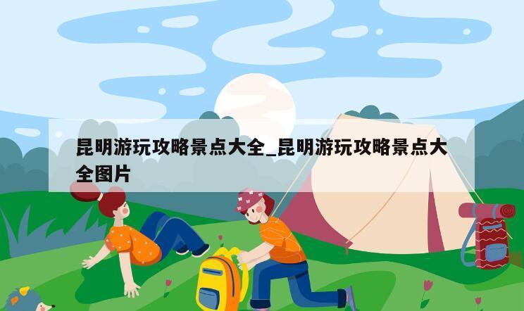 昆明游玩攻略景点大全_昆明游玩攻略景点大全图片