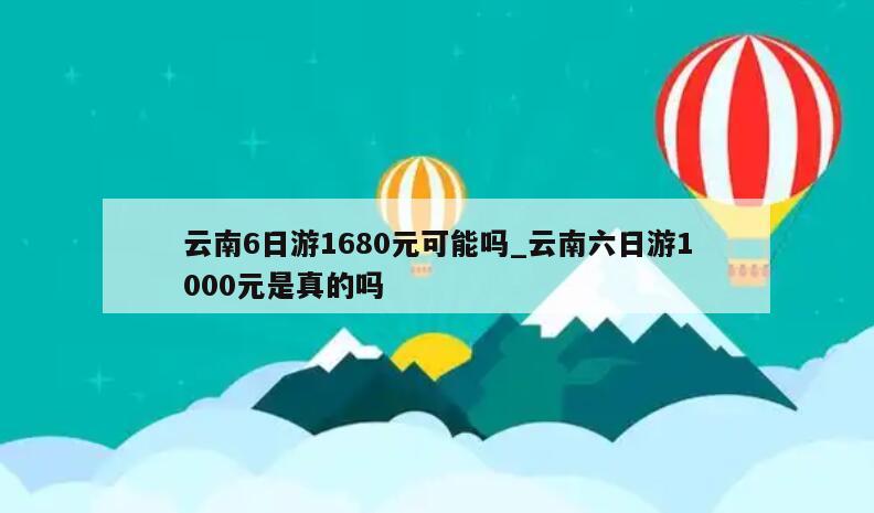 云南6日游1680元可能吗_云南六日游1000元是真的吗