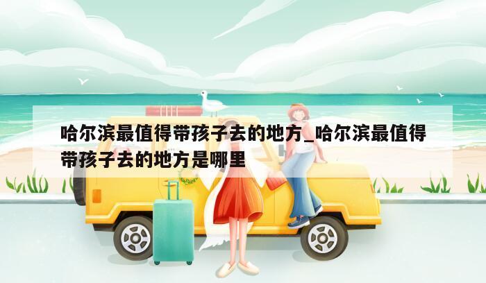 哈尔滨最值得带孩子去的地方_哈尔滨最值得带孩子去的地方是哪里