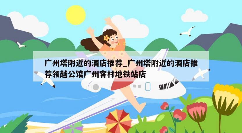 广州塔附近的酒店推荐_广州塔附近的酒店推荐领越公馆广州客村地铁站店