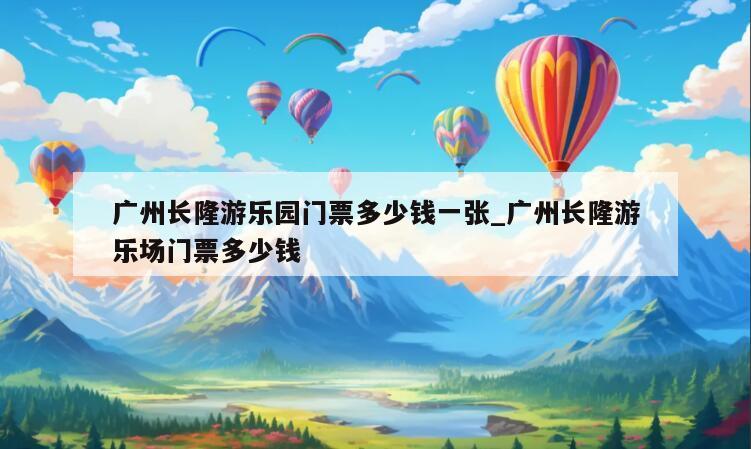广州长隆游乐园门票多少钱一张_广州长隆游乐场门票多少钱