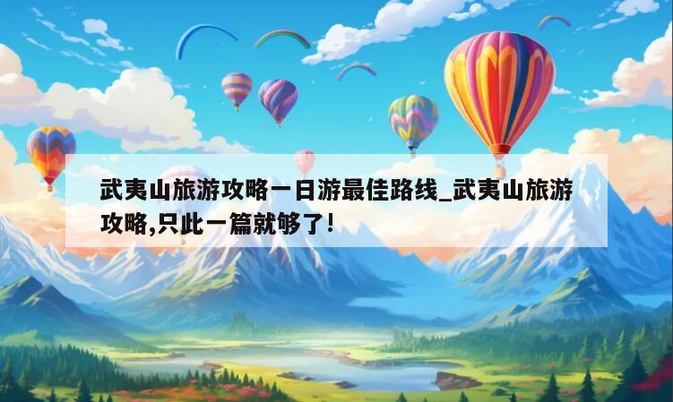 武夷山旅游攻略一日游最佳路线_武夷山旅游攻略,只此一篇就够了!
