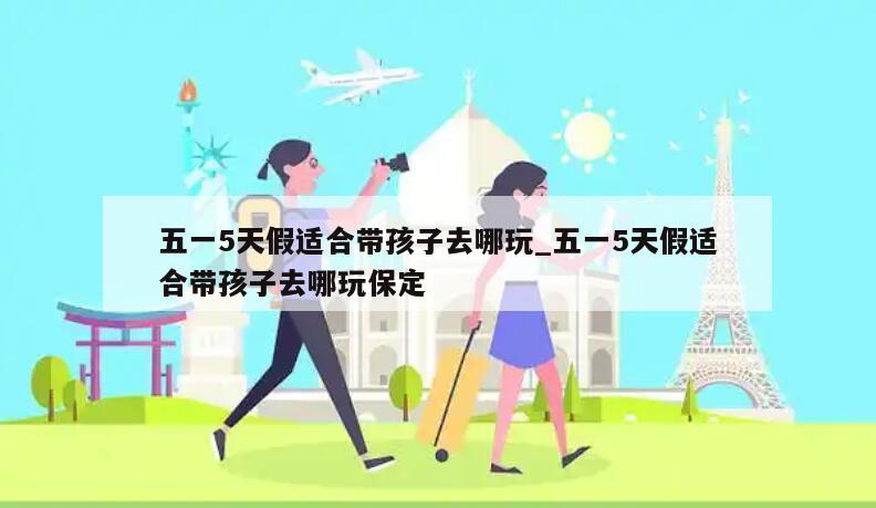 五一5天假适合带孩子去哪玩_五一5天假适合带孩子去哪玩保定